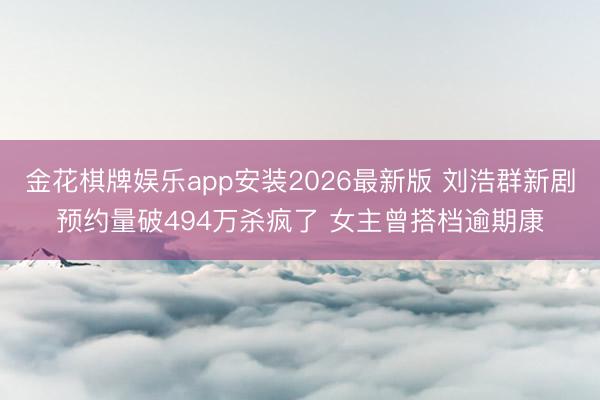 金花棋牌娱乐app安装2026最新版 刘浩群新剧预约量破494万杀疯了 女主曾搭档逾期康