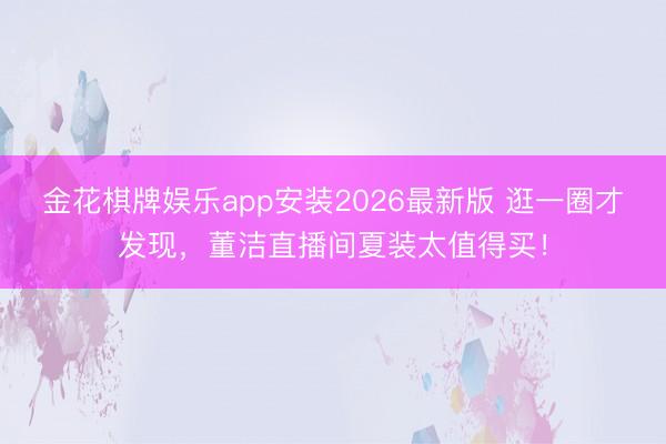 金花棋牌娱乐app安装2026最新版 逛一圈才发现，董洁直播间夏装太值得买！