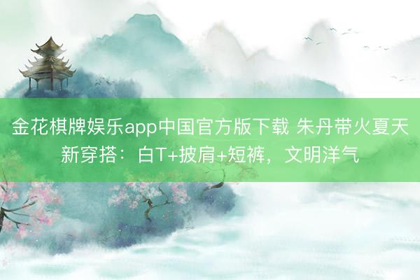 金花棋牌娱乐app中国官方版下载 朱丹带火夏天新穿搭:白T+披肩+短裤,文明洋气