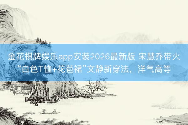 金花棋牌娱乐app安装2026最新版 宋慧乔带火“白色T恤+花苞裙”文静新穿法，洋气高等