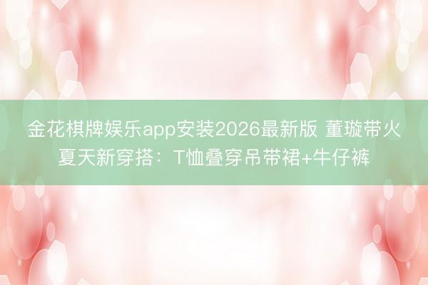 金花棋牌娱乐app安装2026最新版 董璇带火夏天新穿搭:T恤叠穿吊带裙+牛仔裤