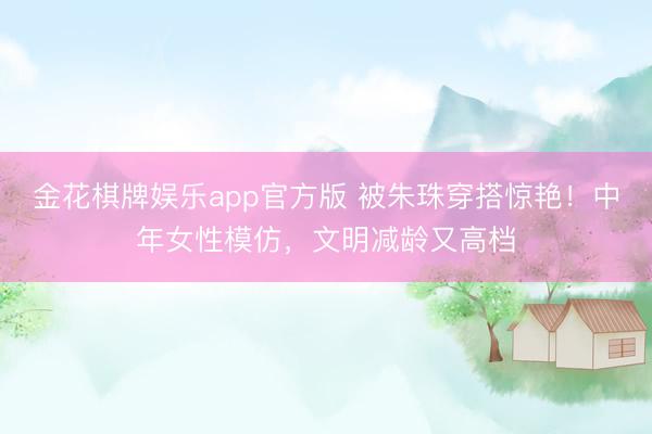 金花棋牌娱乐app官方版 被朱珠穿搭惊艳！中年女性模仿，文明减龄又高档