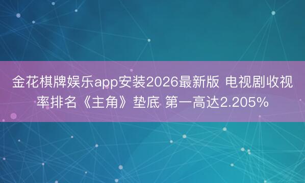金花棋牌娱乐app安装2026最新版 电视剧收视率排名《主角》垫底 第一高达2.205%
