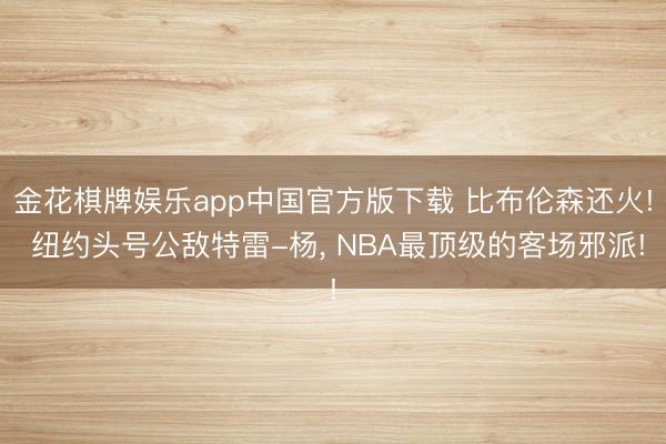 金花棋牌娱乐app中国官方版下载 比布伦森还火! 纽约头号公敌特雷-杨， NBA最顶级的客场邪派!
