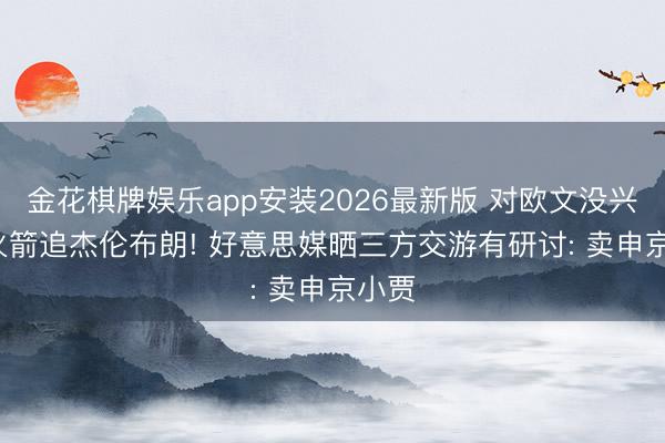 金花棋牌娱乐app安装2026最新版 对欧文没兴味， 火箭追杰伦布朗! 好意思媒晒三方交游有研讨: 卖申京小贾
