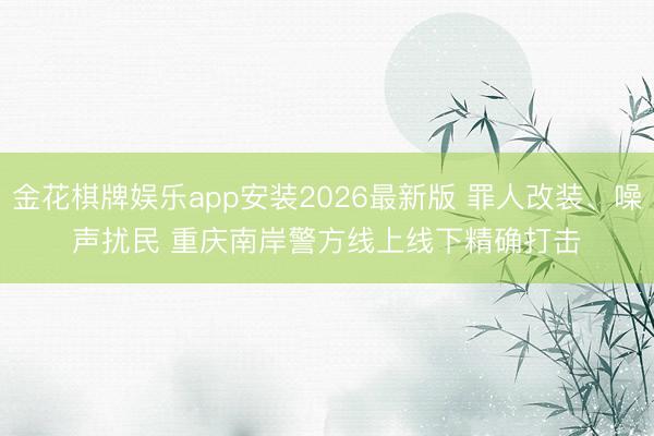 金花棋牌娱乐app安装2026最新版 罪人改装、噪声扰民 重庆南岸警方线上线下精确打击