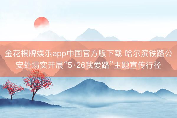 金花棋牌娱乐app中国官方版下载 哈尔滨铁路公安处塌实开展“5·26我爱路”主题宣传行径