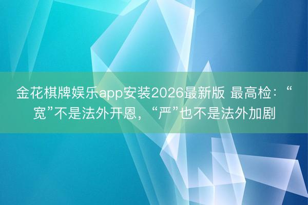 金花棋牌娱乐app安装2026最新版 最高检：“宽”不是法外开恩，“严”也不是法外加剧