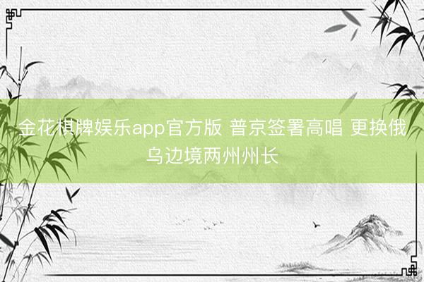 金花棋牌娱乐app官方版 普京签署高唱 更换俄乌边境两州州长