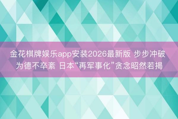 金花棋牌娱乐app安装2026最新版 步步冲破 为德不卒紊 日本“再军事化”贪念昭然若揭
