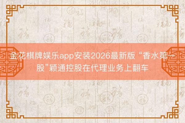 金花棋牌娱乐app安装2026最新版 “香水第一股”颖通控股在代理业务上翻车