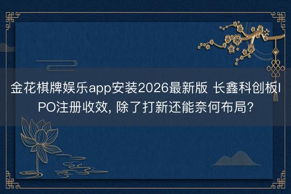 金花棋牌娱乐app安装2026最新版 长鑫科创板IPO注册收效， 除了打新还能奈何布局?