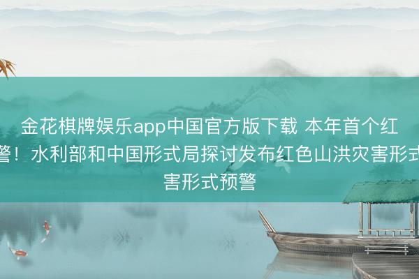 金花棋牌娱乐app中国官方版下载 本年首个红色预警！水利部和中国形式局探讨发布红色山洪灾害形式预警