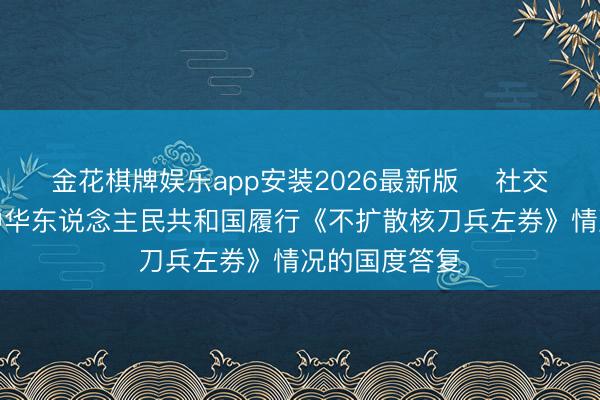 金花棋牌娱乐app安装2026最新版 ​社交部发布对于中华东说念主民共和国履行《不扩散核刀兵左券》情况的国度答复
