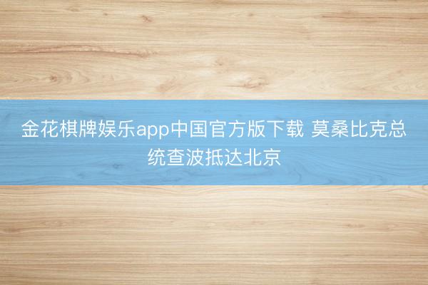 金花棋牌娱乐app中国官方版下载 莫桑比克总统查波抵达北京