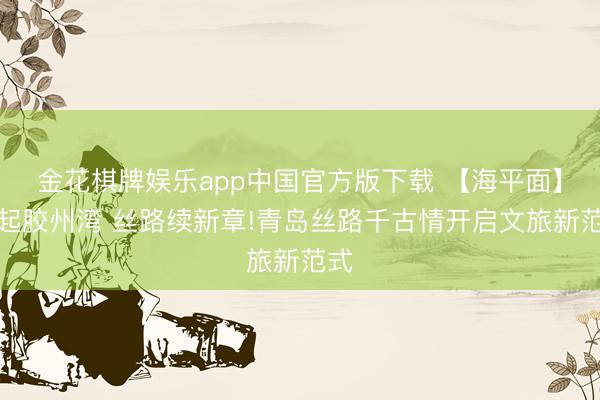 金花棋牌娱乐app中国官方版下载 【海平面】潮起胶州湾 丝路续新章!青岛丝路千古情开启文旅新范式