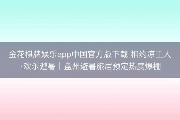金花棋牌娱乐app中国官方版下载 相约凉王人·欢乐避暑｜盘州避暑旅居预定热度爆棚