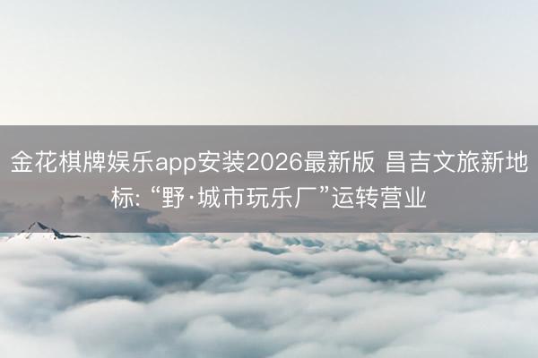 金花棋牌娱乐app安装2026最新版 昌吉文旅新地标: “野·城市玩乐厂”运转营业