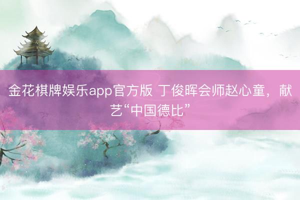 金花棋牌娱乐app官方版 丁俊晖会师赵心童,献艺“中国德比”