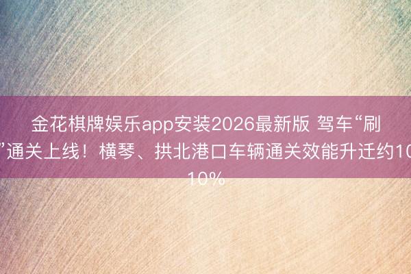 金花棋牌娱乐app安装2026最新版 驾车“刷脸”通关上线！横琴、拱北港口车辆通关效能升迁约10%