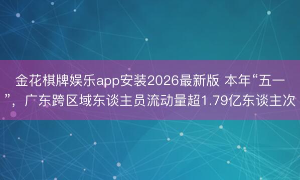 金花棋牌娱乐app安装2026最新版 本年“五一”，广东跨区域东谈主员流动量超1.79亿东谈主次
